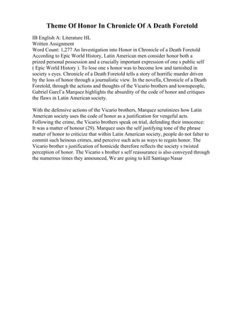 Theme Of Honor In Chronicle Of A Death Foretold
IB English A: Literature HL
Written Assignment
Word Count: 1,277 An Investigation into Honor in Chronicle of a Death Foretold
According to Epic World History, Latin American men consider honor both a
prized personal possession and a crucially important expression of one s public self
( Epic World History ). To lose one s honor was to become low and tarnished in
society s eyes. Chronicle of a Death Foretold tells a story of horrific murder driven
by the loss of honor through a journalistic view. In the novella, Chronicle of a Death
Foretold, through the actions and thoughts of the Vicario brothers and townspeople,
Gabriel GarcГa Marquez highlights the absurdity of the code of honor and critiques
the flaws in Latin American society.
With the defensive actions of the Vicario brothers, Marquez scrutinizes how Latin
American society uses the code of honor as a justification for vengeful acts.
Following the crime, the Vicario brothers speak on trial, defending their innocence:
It was a matter of honour (29). Marquez uses the self justifying tone of the phrase
matter of honor to criticize that within Latin American society, people do not falter to
commit such heinous crimes, and perceive such acts as ways to regain honor. The
Vicario brother s justification of homicide therefore reflects the society s twisted
perception of honor. The Vicario s brother s self reassurance is also conveyed through
the numerous times they announced, We are going to kill Santiago Nasar
 