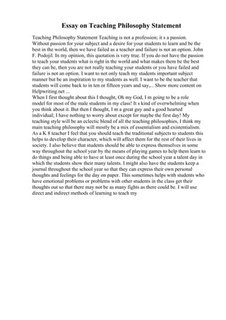 Essay on Teaching Philosophy Statement
Teaching Philosophy Statement Teaching is not a profession; it s a passion.
Without passion for your subject and a desire for your students to learn and be the
best in the world, then we have failed as a teacher and failure is not an option. John
F. Podojil. In my opinion, this quotation is very true. If you do not have the passion
to teach your students what is right in the world and what makes them be the best
they can be, then you are not really teaching your students or you have failed and
failure is not an option. I want to not only teach my students important subject
manner but be an inspiration to my students as well. I want to be the teacher that
students will come back to in ten or fifteen years and say,... Show more content on
Helpwriting.net ...
When I first thought about this I thought, Oh my God, I m going to be a role
model for most of the male students in my class! It s kind of overwhelming when
you think about it. But then I thought, I m a great guy and a good hearted
individual; I have nothing to worry about except for maybe the first day! My
teaching style will be an eclectic blend of all the teaching philosophies, I think my
main teaching philosophy will mostly be a mix of essentialism and existentialism.
As a K 8 teacher I feel that you should teach the traditional subjects to students this
helps to develop their character, which will affect them for the rest of their lives in
society. I also believe that students should be able to express themselves in some
way throughout the school year by the means of playing games to help them learn to
do things and being able to have at least once during the school year a talent day in
which the students show their many talents. I might also have the students keep a
journal throughout the school year so that they can express their own personal
thoughts and feelings for the day on paper. This sometimes helps with students who
have emotional problems or problems with other students in the class get their
thoughts out so that there may not be as many fights as there could be. I will use
direct and indirect methods of learning to teach my
 