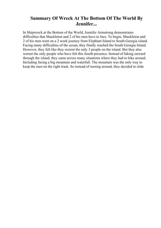 Summary Of Wreck At The Bottom Of The World By
Jennifer...
In Shipwreck at the Bottom of the World, Jennifer Armstrong demonstrates
difficulties that Shackleton and 2 of his men have to face. To begin, Shackleton and
2 of his men went on a 2 week journey from Elephant Island to South Georgia island.
Facing many difficulties of the ocean, they finally reached the South Georgia Island.
However, they felt like they werent the only 3 people on the island. But they also
werent the only people who have felt this fourth presence. Instead of hiking onward
through the island, they came across many situations where they had to hike around.
Including facing a big mountain and waterfall. The mountain was the only way to
keep the men on the right track. So instead of turning around, they decided to slide
 