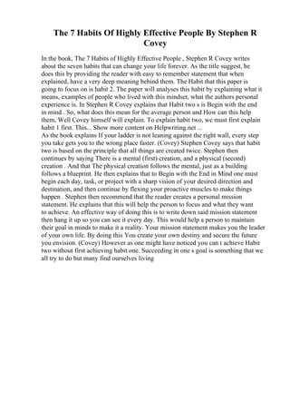 The 7 Habits Of Highly Effective People By Stephen R
Covey
In the book, The 7 Habits of Highly Effective People , Stephen R Covey writes
about the seven habits that can change your life forever. As the title suggest, he
does this by providing the reader with easy to remember statement that when
explained, have a very deep meaning behind them. The Habit that this paper is
going to focus on is habit 2. The paper will analyses this habit by explaining what it
means, examples of people who lived with this mindset, what the authors personal
experience is. In Stephen R Covey explains that Habit two s is Begin with the end
in mind . So, what does this mean for the average person and How can this help
them, Well Covey himself will explain. To explain habit two, we must first explain
habit 1 first. This... Show more content on Helpwriting.net ...
As the book explains If your ladder is not leaning against the right wall, every step
you take gets you to the wrong place faster. (Covey) Stephen Covey says that habit
two is based on the principle that all things are created twice. Stephen then
continues by saying There is a mental (first) creation, and a physical (second)
creation . And that The physical creation follows the mental, just as a building
follows a blueprint. He then explains that to Begin with the End in Mind one must
begin each day, task, or project with a sharp vision of your desired direction and
destination, and then continue by flexing your proactive muscles to make things
happen . Stephen then recommend that the reader creates a personal mission
statement. He explains that this will help the person to focus and what they want
to achieve. An effective way of doing this is to write down said mission statement
then hang it up so you can see it every day. This would help a person to maintain
their goal in minds to make it a reality. Your mission statement makes you the leader
of your own life. By doing this You create your own destiny and secure the future
you envision. (Covey) However as one might have noticed you can t achieve Habit
two without first achieving habit one. Succeeding in one s goal is something that we
all try to do but many find ourselves living
 