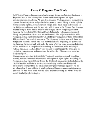 Plessy V. Ferguson Case Study
In 1892, the Plessy v. Ferguson case had emerged from a conflict from Louisiana s
Separate Car Act. The law required that railroads have separate but equal
accommodations, prohibiting African American and White passengers from entering
besides the one they were assigned to based on race. Homer Plessy, a seven eighths
White and one eighth African American bought a rail travel ticket in Louisiana for
the White car and took a seat. He was later told to move to the African American car,
after refusing to move he was arrested and charged for not complying with the
Separate Car Act. In the U.S. District Court, Judge John H. Ferguson dismissed
Plessy s argument that the act was unconstitutional. The majority who went with
Associate Justice Henry Billings Brown jilted Plessy s arguments that it opposed the
Thirteenth and Fourteenth Amendment. The dissenting opinion was with Associate
Judge John Marshall Harlan who said that the court was neglecting the purpose of
the Separate Car Act, which said under the guise of giving equal accommodation for
whites and blacks, to compel the latter to keep to themselves while traveling in
railroad passenger coaches. Plessy was brought before the recorder of the city for
preliminary examination and committed for trial to the... Show more content on
Helpwriting.net ...
His arguments were that it violated the Thirteenth amendment, which prohibited
slavery, and the Fourteenth amendment, which granted equal rights. According to
Associate Justice Henry Billing Brown the Thirteenth amendment did not clash with
the Act because it did not in any way restore slavery. And for the Fourteenth
amendment, he argued that the amendment only protected legal equality, but not
social equality. It was said that it was legally equal because accommodations were
provided for both races and it was the racial discrimination by the people it did not
simply imply the inferiority of a
 
