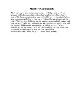 Marlboro Commercials
Marlboro, a big international company launched by Philip Morris in 1904. A
company widely famous, and recognized. Everyone knows smoking is bad. In
spite of this the company is making huge profits. This is why I chose two Marlboro
cigarettes commercials. One of them was in 1955, and the second was relatively
recent. There is a huge shift in the way the company represented their product back
then and now. This intrigues me in a certain way, and makes me wonder what made
the company shift from their usual approach to a whole new one. The two
commercials had one similarity, which is a man smokinga Marlboro cigaretteand I
think this is pretty consistent in most Marlboro commercials.
The first commercial, which was in 1955 shows, a man working
 