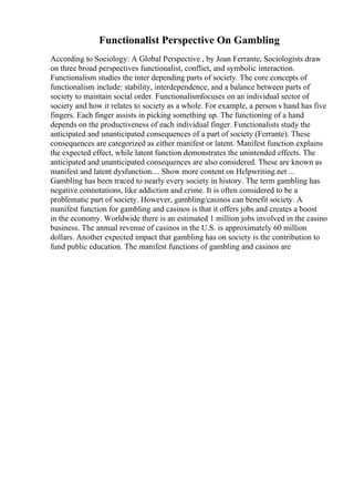 Functionalist Perspective On Gambling
According to Sociology: A Global Perspective , by Joan Ferrante, Sociologists draw
on three broad perspectives functionalist, conflict, and symbolic interaction.
Functionalism studies the inter depending parts of society. The core concepts of
functionalism include: stability, interdependence, and a balance between parts of
society to maintain social order. Functionalismfocuses on an individual sector of
society and how it relates to society as a whole. For example, a person s hand has five
fingers. Each finger assists in picking something up. The functioning of a hand
depends on the productiveness of each individual finger. Functionalists study the
anticipated and unanticipated consequences of a part of society (Ferrante). These
consequences are categorized as either manifest or latent. Manifest function explains
the expected effect, while latent function demonstrates the unintended effects. The
anticipated and unanticipated consequences are also considered. These are known as
manifest and latent dysfunction.... Show more content on Helpwriting.net ...
Gambling has been traced to nearly every society in history. The term gambling has
negative connotations, like addiction and crime. It is often considered to be a
problematic part of society. However, gambling/casinos can benefit society. A
manifest function for gambling and casinos is that it offers jobs and creates a boost
in the economy. Worldwide there is an estimated 1 million jobs involved in the casino
business. The annual revenue of casinos in the U.S. is approximately 60 million
dollars. Another expected impact that gambling has on society is the contribution to
fund public education. The manifest functions of gambling and casinos are
 