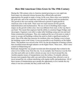 How Did American Cities Grow In The 19th Century
During the 19th century cities in America started growing at a very rapid rate.
Each major city attracted citizens because they offered jobs and more
opportunities for people to make a living. In the west, these cities were fueled by
the gold rush, and in the south they were driven by tobacco and iron production.
The growth in the west and the south followed a period of rapid growth in
American cities in the north. There were two main reasons for this growth,
industrialization and mechanization. The use of iron in buildings had a major
impact on the growth within cities. Iron was different from steel, in the way that it
can bend. This meant that engineers had the ability to construct bigger bridges and
skyscrapers. Engineers were able to make taller buildings using cast iron and steel
frame construction techniques. They also employed the use of elevators to make it
easier to occupy tall buildings without the need to climb a significant number of
stairs. One of the other big concerns for northern cities was finding a way to keep
the buildings warm in the winter. It was not possible to use fireplaces on the higher
floors. The problem was solved in the 1870 s by the development of heating systems
that circulated steam through radiators on the higher floors. These new... Show more
content on Helpwriting.net ...
Railroads changed the way people traveled and allowed people that worked in the
cities to live further away from the city. As an example, San Francisco was the first
city that used cable cars to allow citizens an easy was to travel around the city.
Another popular means of transportation were the trolleys. Eventually subways
became more popular than cable cars and trolleys because they allowed a way to
travel around the city without interfering with regular traffic and pedestrians. All of
these means of transportation gave people the opportunity to live outside the city
where it was less crowded, but they could work in the
 