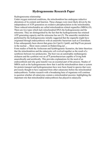 Hydrogenosome Research Paper
Hydrogenosome relationship
Under oxygen restricted conditions, the mitochondrion has undergone reductive
alterations of its content and function. These changes were most likely driven by the
independence of ATP generation on oxidative phosphorylation in the mitochondria.
These reduced mitochondria are called mitochondrion related organelles (MROs) (9).
There are two types which lack mitochondrial DNA the hydrogenosome and the
mitosome. They are distinguished by the fact that the hydrogenosome has retained
ATP generating capacity and the mitosome has not (5). The anaerobic metabolism
performed by the hydrogenosome initially suggested that the organelle might have
originated through endosymbiosis with an anaerobic bacterium such as Clostridium.
It has subsequently been shown that genes for Cpn10, Cpn60, and Hsp70 are present
in the nuclear ... Show more content on Helpwriting.net ...
From studies of both the Archezoan and Symbiogenetic Scenarios, the latter theorizes
that the mitochondrion and the eukaryotic cell evolved together as the result of a
symbiosis between two prokaryotes. The host was an autotrophic methanogenic
archaeon and the symbiont was an пЃЎ proteobacterium capable of living both
anaerobically and aerobically. This provides explanations for the need of an
endosymbiont and why gene transfer was an essential part of the process. Studies of
MROs such as the hydrogenosome show that it and the mitochondrion share a system
for protein transport and hydrogenosomes have now been found in species that were
previously thought to have separated from other eukaryotes before the mitochondrial
endosymbiosis. Further research with a broadening base of organisms will continue
to question whether all eukaryotes contain a mitochondrial ancestor, highlighting the
important role that mitochondrial endosymbiosis has played in eukaryotic
 
