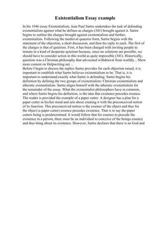 Existentialism Essay example
In his 1946 essay Existentialism, Jean Paul Sartre undertakes the task of defending
existentialism against what he defines as charges (341) brought against it. Sartre
begins to outline the charges brought against existentialism and further,
existentialists. Following the medieval quaestio form, Sartre begins with the
statement of the objection, a short discussion, and then his reply to each. The first of
the charges is that of quietism. First, it has been charged with inviting people to
remain in a kind of desperate quietism because, since no solutions are possible, we
should have to consider action in this world as quite impossible (341). Historically,
quietism was a Christian philosophy that advocated withdrawal from worldly... Show
more content on Helpwriting.net ...
Before I begin to discuss the replies Sartre provides for each objection raised, it is
important to establish what Sartre believes existentialism to be. That is, it is
important to understand exactly what Sartre is defending. Sartre begins his
definition by defining the two groups of existentialists: Christian existentialists and
atheistic existentialists. Sartre aligns himself with the atheistic existentialists for
the remainder of the essay. What the existentialist philosophers have in common,
and where Sartre begins his definition, is the idea that existence precedes essence.
The reader is provided the example of a paper cutter. A designer has a plan for a
paper cutter in his/her mind and sets about creating it with the preconceived notion
of its function. This preconceived notion is the essence of the object and thus for
the object (a paper cutter) essence precedes existence. That is to say the paper
cutters being is predetermined. It would follow that for essence to precede the
existence in a person, there must be an individual to conceive of the beings essence
and thus bring about its existence. However, Sartre declares that there is no God and
 