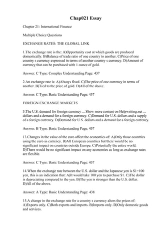 Chap021 Essay
Chapter 21: International Finance
Multiple Choice Questions
EXCHANGE RATES: THE GLOBAL LINK
1.The exchange rate is the: A)Opportunity cost at which goods are produced
domestically. B)Balance of trade ratio of one country to another. C)Price of one
country s currency expressed in terms of another country s currency. D)Amount of
currency that can be purchased with 1 ounce of gold.
Answer: C Type: Complex Understanding Page: 437
2.An exchange rate is: A)Always fixed. C)The price of one currency in terms of
another. B)Tied to the price of gold. D)All of the above.
Answer: C Type: Basic Understanding Page: 437
FOREIGN EXCHANGE MARKETS
3.The U.S. demand for foreign currency ... Show more content on Helpwriting.net ...
dollars and a demand for a foreign currency. C)Demand for U.S. dollars and a supply
of a foreign currency. D)Demand for U.S. dollars and a demand for a foreign currency.
Answer: B Type: Basic Understanding Page: 437
13.Changes in the value of the euro affect the economies of: A)Only those countries
using the euro as currency. B)All European countries but there would be no
significant impact on countries outside Europe. C)Potentially the entire world.
D)There would be no significant impact on any economies as long as exchange rates
are flexible.
Answer: C Type: Basic Understanding Page: 437
14.When the exchange rate between the U.S. dollar and the Japanese yen is $1=100
yen, this is an indication that: A)It would take 100 yen to purchase $1. C)The dollar
is depreciating compared to the yen. B)The yen is stronger than the U.S. dollar.
D)All of the above.
Answer: A Type: Basic Understanding Page: 438
15.A change in the exchange rate for a country s currency alters the prices of:
A)Exports only. C)Both exports and imports. B)Imports only. D)Only domestic goods
and services.
 