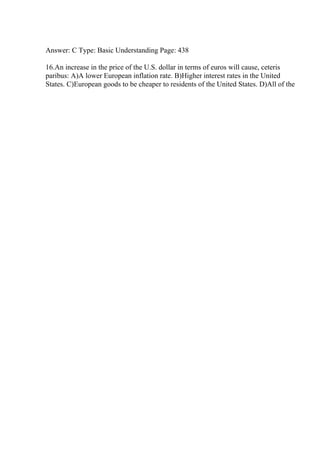 Answer: C Type: Basic Understanding Page: 438
16.An increase in the price of the U.S. dollar in terms of euros will cause, ceteris
paribus: A)A lower European inflation rate. B)Higher interest rates in the United
States. C)European goods to be cheaper to residents of the United States. D)All of the
 