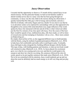 Jacey Observation
I recently had the opportunity to observe a 33 month old boy named Jacey in our
church nursery. On this particular Sunday we had several families unable to
attend worship service due to a nasty virus that has been going through our
community, so Jacey was the only child in the nursery during my observation. I
quickly learned that this little guy is full of energy and excitement, and also a
little bit of attitude, with sticky fingers and rosy cheeks! It was clear to see that he
is an adventure seeker as he explored his surroundings with eyes that appeared to be
thoughtful as his curious little mind absorbed every single inflection of the words
spoken by those who interacted with him and all of this is what I observed within
just the first five minutes of my time spent with Jacey. Over the course of the hour
there would be squeals of joy, rambunctious play, silly faces made, as well as times
of crossed arms and feet stomping in frustration. Life as a two... Show more content
on Helpwriting.net ...
He simply observed her at first, as she suggested different ways to build and play
with the blocks, using the method of guided participation (Martorell, et al., 2014)
to help Jacey feel comfortable and really settle in and begin to play. Eventually,
Jacey did begin to play alongside her, building different designs with the blocks.
This type of play, with building patterns and intention, is what our text book would
call constructive play (Martorell, et al., 2014). As Jacey played, his excitement
grew over what he was creating and every now and then he would speak to his
caregiver and show her what he was doing. His sentences followed the rules for
syntax speech as he put together sentences that made sense (Martorell, et al., 2014).
Not to be too committed with his attention, Jacey would randomly get up and run
about the room he definitely had too much energy to sit still very long and just play
with
 