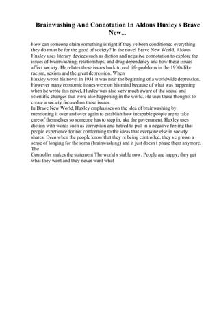 Brainwashing And Connotation In Aldous Huxley s Brave
New...
How can someone claim something is right if they ve been conditioned everything
they do must be for the good of society? In the novel Brave New World, Aldous
Huxley uses literary devices such as diction and negative connotation to explore the
issues of brainwashing, relationships, and drug dependency and how these issues
affect society. He relates these issues back to real life problems in the 1930s like
racism, sexism and the great depression. When
Huxley wrote his novel in 1931 it was near the beginning of a worldwide depression.
However many economic issues were on his mind because of what was happening
when he wrote this novel, Huxley was also very much aware of the social and
scientific changes that were also happening in the world. He uses these thoughts to
create a society focused on these issues.
In Brave New World, Huxley emphasises on the idea of brainwashing by
mentioning it over and over again to establish how incapable people are to take
care of themselves so someone has to step in, aka the government. Huxley uses
diction with words such as corruption and hatred to pull in a negative feeling that
people experience for not conforming to the ideas that everyone else in society
shares. Even when the people know that they re being controlled, they ve grown a
sense of longing for the soma (brainwashing) and it just doesn t phase them anymore.
The
Controller makes the statement The world s stable now. People are happy; they get
what they want and they never want what
 