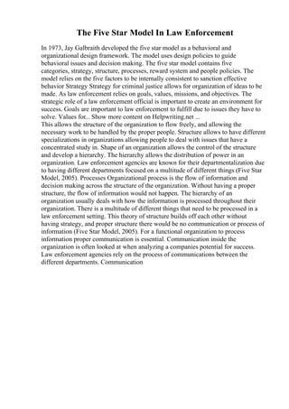 The Five Star Model In Law Enforcement
In 1973, Jay Galbraith developed the five star model as a behavioral and
organizational design framework. The model uses design policies to guide
behavioral issues and decision making. The five star model contains five
categories, strategy, structure, processes, reward system and people policies. The
model relies on the five factors to be internally consistent to sanction effective
behavior Strategy Strategy for criminal justice allows for organization of ideas to be
made. As law enforcement relies on goals, values, missions, and objectives. The
strategic role of a law enforcement official is important to create an environment for
success. Goals are important to law enforcement to fulfill due to issues they have to
solve. Values for... Show more content on Helpwriting.net ...
This allows the structure of the organization to flow freely, and allowing the
necessary work to be handled by the proper people. Structure allows to have different
specializations in organizations allowing people to deal with issues that have a
concentrated study in. Shape of an organization allows the control of the structure
and develop a hierarchy. The hierarchy allows the distribution of power in an
organization. Law enforcement agencies are known for their departmentalization due
to having different departments focused on a multitude of different things (Five Star
Model, 2005). Processes Organizational process is the flow of information and
decision making across the structure of the organization. Without having a proper
structure, the flow of information would not happen. The hierarchy of an
organization usually deals with how the information is processed throughout their
organization. There is a multitude of different things that need to be processed in a
law enforcement setting. This theory of structure builds off each other without
having strategy, and proper structure there would be no communication or process of
information (Five Star Model, 2005). For a functional organization to process
information proper communication is essential. Communication inside the
organization is often looked at when analyzing a companies potential for success.
Law enforcement agencies rely on the process of communications between the
different departments. Communication
 
