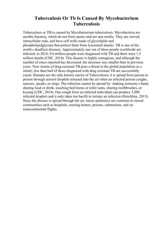 Tuberculosis Or Tb Is Caused By Mycobacterium
Tuberculosis
Tuberculosis or TB is caused by Mycobacterium tuberculosis. Mycobacteria are
aerobic bacteria, which do not form spores and are non motile. They are curved,
intracellular rods, and have cell walls made of glycolipids and
phospholipidglycans that protect them from lysosomal attacks. TB is one of the
world s deadliest diseases. Approximately one out of three people worldwide are
infected; in 2014, 9.6 million people were diagnosed with TB and there were 1.5
million deaths (CDC, 2014). This disease is highly contagious, and although the
number of cases reported has decreased, the decrease was smaller than in previous
years. New strains of drug resistant TB pose a threat to the global population as a
whole; less than half of those diagnosed with drug resistant TB are successfully
cured. Humans are the only known carrier of Tuberculosis; it is spread from person to
person through aerosol droplets released into the air when an infected person coughs,
sneezes, speaks, or sings. The infection cannot be spread by: shaking someone s hand,
sharing food or drink, touching bed linens or toilet seats, sharing toothbrushes, or
kissing (CDC, 2014). One cough from an infected individual can produce 3,000
infected droplets and it only takes ten bacilli to initiate an infection (Herchline, 2015).
Since the disease is spread through the air, micro epidemics are common in closed
communities such as hospitals, nursing homes, prisons, submarines, and on
transcontinental flights.
 