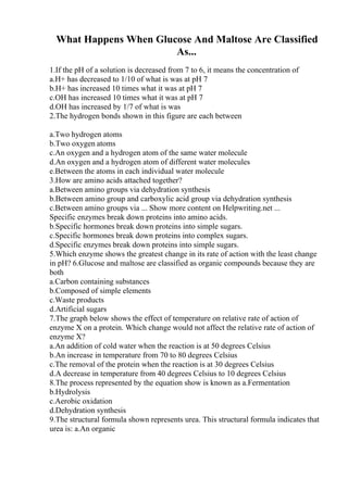 What Happens When Glucose And Maltose Are Classified
As...
1.If the pH of a solution is decreased from 7 to 6, it means the concentration of
a.H+ has decreased to 1/10 of what is was at pH 7
b.H+ has increased 10 times what it was at pH 7
c.OH has increased 10 times what it was at pH 7
d.OH has increased by 1/7 of what is was
2.The hydrogen bonds shown in this figure are each between
a.Two hydrogen atoms
b.Two oxygen atoms
c.An oxygen and a hydrogen atom of the same water molecule
d.An oxygen and a hydrogen atom of different water molecules
e.Between the atoms in each individual water molecule
3.How are amino acids attached together?
a.Between amino groups via dehydration synthesis
b.Between amino group and carboxylic acid group via dehydration synthesis
c.Between amino groups via ... Show more content on Helpwriting.net ...
Specific enzymes break down proteins into amino acids.
b.Specific hormones break down proteins into simple sugars.
c.Specific hormones break down proteins into complex sugars.
d.Specific enzymes break down proteins into simple sugars.
5.Which enzyme shows the greatest change in its rate of action with the least change
in pH? 6.Glucose and maltose are classified as organic compounds because they are
both
a.Carbon containing substances
b.Composed of simple elements
c.Waste products
d.Artificial sugars
7.The graph below shows the effect of temperature on relative rate of action of
enzyme X on a protein. Which change would not affect the relative rate of action of
enzyme X?
a.An addition of cold water when the reaction is at 50 degrees Celsius
b.An increase in temperature from 70 to 80 degrees Celsius
c.The removal of the protein when the reaction is at 30 degrees Celsius
d.A decrease in temperature from 40 degrees Celsius to 10 degrees Celsius
8.The process represented by the equation show is known as a.Fermentation
b.Hydrolysis
c.Aerobic oxidation
d.Dehydration synthesis
9.The structural formula shown represents urea. This structural formula indicates that
urea is: a.An organic
 