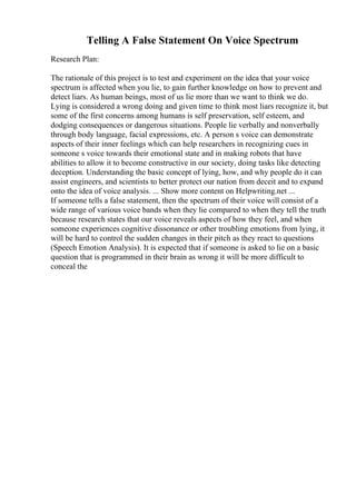 Telling A False Statement On Voice Spectrum
Research Plan:
The rationale of this project is to test and experiment on the idea that your voice
spectrum is affected when you lie, to gain further knowledge on how to prevent and
detect liars. As human beings, most of us lie more than we want to think we do.
Lying is considered a wrong doing and given time to think most liars recognize it, but
some of the first concerns among humans is self preservation, self esteem, and
dodging consequences or dangerous situations. People lie verbally and nonverbally
through body language, facial expressions, etc. A person s voice can demonstrate
aspects of their inner feelings which can help researchers in recognizing cues in
someone s voice towards their emotional state and in making robots that have
abilities to allow it to become constructive in our society, doing tasks like detecting
deception. Understanding the basic concept of lying, how, and why people do it can
assist engineers, and scientists to better protect our nation from deceit and to expand
onto the idea of voice analysis. ... Show more content on Helpwriting.net ...
If someone tells a false statement, then the spectrum of their voice will consist of a
wide range of various voice bands when they lie compared to when they tell the truth
because research states that our voice reveals aspects of how they feel, and when
someone experiences cognitive dissonance or other troubling emotions from lying, it
will be hard to control the sudden changes in their pitch as they react to questions
(Speech Emotion Analysis). It is expected that if someone is asked to lie on a basic
question that is programmed in their brain as wrong it will be more difficult to
conceal the
 