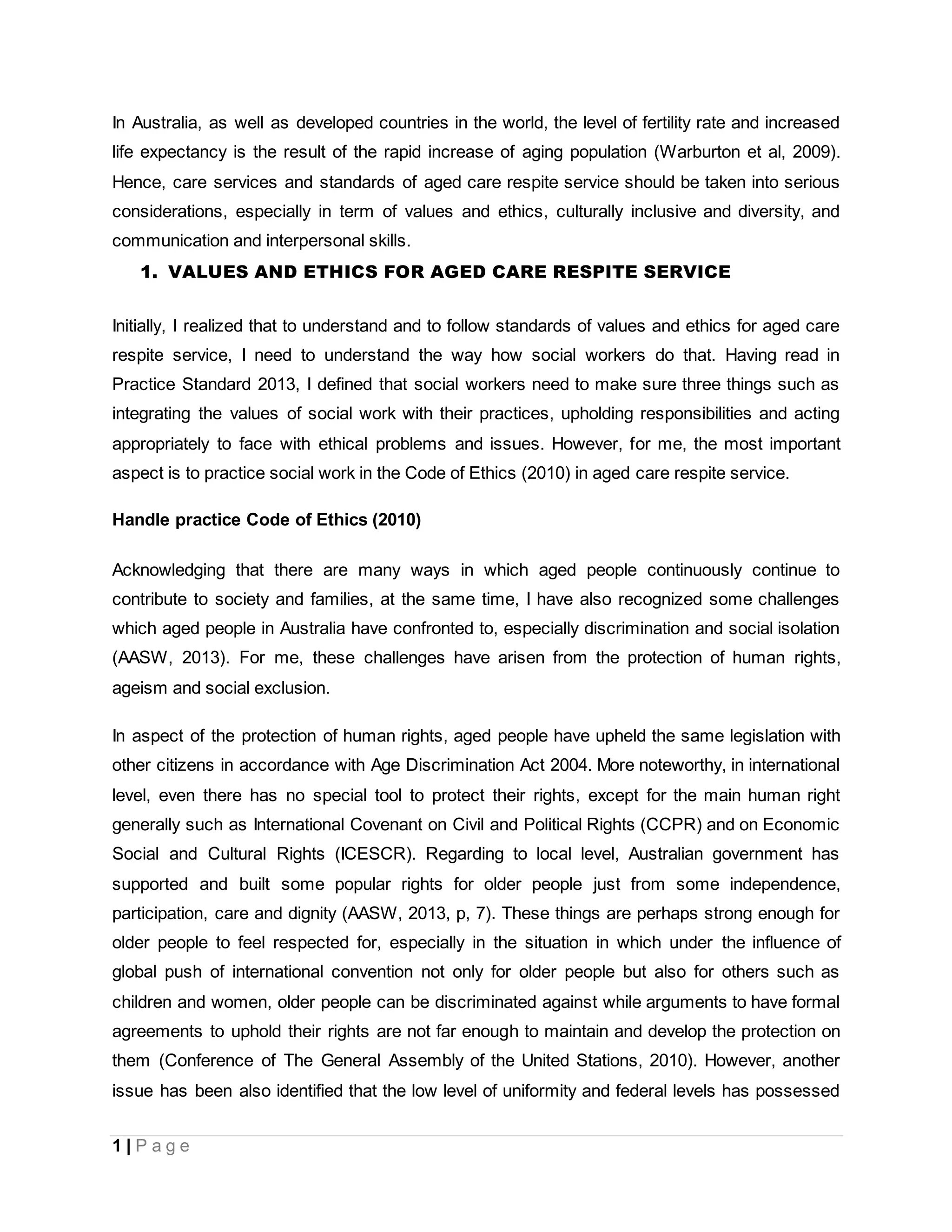 1 | P a g e
In Australia, as well as developed countries in the world, the level of fertility rate and increased
life expectancy is the result of the rapid increase of aging population (Warburton et al, 2009).
Hence, care services and standards of aged care respite service should be taken into serious
considerations, especially in term of values and ethics, culturally inclusive and diversity, and
communication and interpersonal skills.
1. VALUES AND ETHICS FOR AGED CARE RESPITE SERVICE
Initially, I realized that to understand and to follow standards of values and ethics for aged care
respite service, I need to understand the way how social workers do that. Having read in
Practice Standard 2013, I defined that social workers need to make sure three things such as
integrating the values of social work with their practices, upholding responsibilities and acting
appropriately to face with ethical problems and issues. However, for me, the most important
aspect is to practice social work in the Code of Ethics (2010) in aged care respite service.
Handle practice Code of Ethics (2010)
Acknowledging that there are many ways in which aged people continuously continue to
contribute to society and families, at the same time, I have also recognized some challenges
which aged people in Australia have confronted to, especially discrimination and social isolation
(AASW, 2013). For me, these challenges have arisen from the protection of human rights,
ageism and social exclusion.
In aspect of the protection of human rights, aged people have upheld the same legislation with
other citizens in accordance with Age Discrimination Act 2004. More noteworthy, in international
level, even there has no special tool to protect their rights, except for the main human right
generally such as International Covenant on Civil and Political Rights (CCPR) and on Economic
Social and Cultural Rights (ICESCR). Regarding to local level, Australian government has
supported and built some popular rights for older people just from some independence,
participation, care and dignity (AASW, 2013, p, 7). These things are perhaps strong enough for
older people to feel respected for, especially in the situation in which under the influence of
global push of international convention not only for older people but also for others such as
children and women, older people can be discriminated against while arguments to have formal
agreements to uphold their rights are not far enough to maintain and develop the protection on
them (Conference of The General Assembly of the United Stations, 2010). However, another
issue has been also identified that the low level of uniformity and federal levels has possessed
 