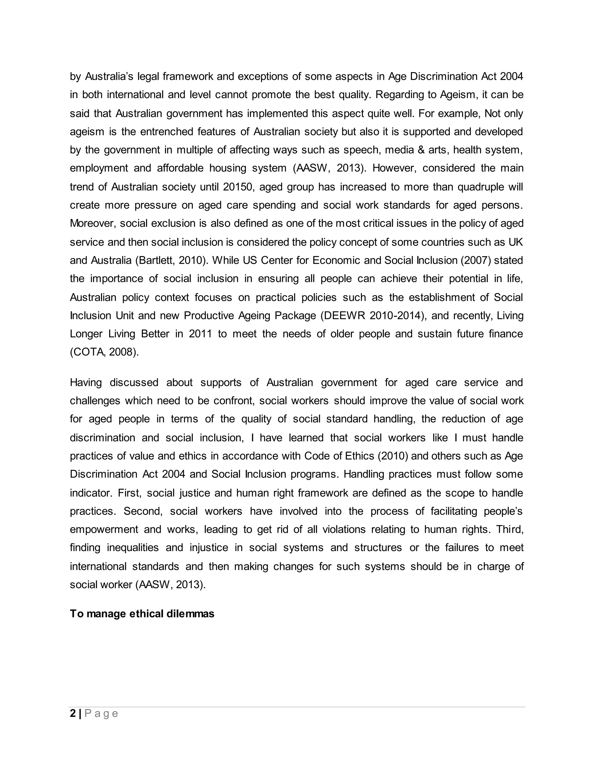 2 | P a g e
by Australia’s legal framework and exceptions of some aspects in Age Discrimination Act 2004
in both international and level cannot promote the best quality. Regarding to Ageism, it can be
said that Australian government has implemented this aspect quite well. For example, Not only
ageism is the entrenched features of Australian society but also it is supported and developed
by the government in multiple of affecting ways such as speech, media & arts, health system,
employment and affordable housing system (AASW, 2013). However, considered the main
trend of Australian society until 20150, aged group has increased to more than quadruple will
create more pressure on aged care spending and social work standards for aged persons.
Moreover, social exclusion is also defined as one of the most critical issues in the policy of aged
service and then social inclusion is considered the policy concept of some countries such as UK
and Australia (Bartlett, 2010). While US Center for Economic and Social Inclusion (2007) stated
the importance of social inclusion in ensuring all people can achieve their potential in life,
Australian policy context focuses on practical policies such as the establishment of Social
Inclusion Unit and new Productive Ageing Package (DEEWR 2010-2014), and recently, Living
Longer Living Better in 2011 to meet the needs of older people and sustain future finance
(COTA, 2008).
Having discussed about supports of Australian government for aged care service and
challenges which need to be confront, social workers should improve the value of social work
for aged people in terms of the quality of social standard handling, the reduction of age
discrimination and social inclusion, I have learned that social workers like I must handle
practices of value and ethics in accordance with Code of Ethics (2010) and others such as Age
Discrimination Act 2004 and Social Inclusion programs. Handling practices must follow some
indicator. First, social justice and human right framework are defined as the scope to handle
practices. Second, social workers have involved into the process of facilitating people’s
empowerment and works, leading to get rid of all violations relating to human rights. Third,
finding inequalities and injustice in social systems and structures or the failures to meet
international standards and then making changes for such systems should be in charge of
social worker (AASW, 2013).
To manage ethical dilemmas
 