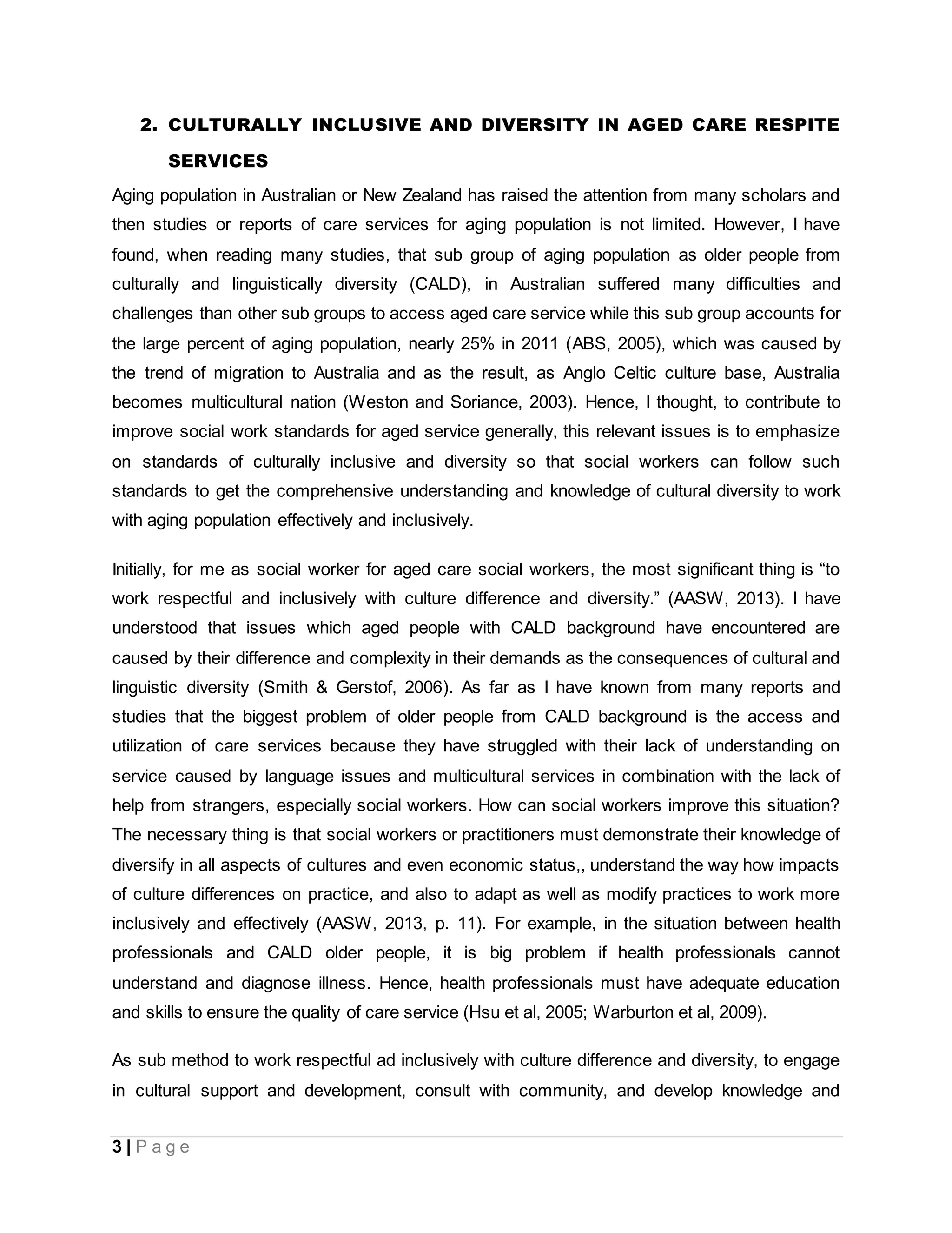 3 | P a g e
2. CULTURALLY INCLUSIVE AND DIVERSITY IN AGED CARE RESPITE
SERVICES
Aging population in Australian or New Zealand has raised the attention from many scholars and
then studies or reports of care services for aging population is not limited. However, I have
found, when reading many studies, that sub group of aging population as older people from
culturally and linguistically diversity (CALD), in Australian suffered many difficulties and
challenges than other sub groups to access aged care service while this sub group accounts for
the large percent of aging population, nearly 25% in 2011 (ABS, 2005), which was caused by
the trend of migration to Australia and as the result, as Anglo Celtic culture base, Australia
becomes multicultural nation (Weston and Soriance, 2003). Hence, I thought, to contribute to
improve social work standards for aged service generally, this relevant issues is to emphasize
on standards of culturally inclusive and diversity so that social workers can follow such
standards to get the comprehensive understanding and knowledge of cultural diversity to work
with aging population effectively and inclusively.
Initially, for me as social worker for aged care social workers, the most significant thing is “to
work respectful and inclusively with culture difference and diversity.” (AASW, 2013). I have
understood that issues which aged people with CALD background have encountered are
caused by their difference and complexity in their demands as the consequences of cultural and
linguistic diversity (Smith & Gerstof, 2006). As far as I have known from many reports and
studies that the biggest problem of older people from CALD background is the access and
utilization of care services because they have struggled with their lack of understanding on
service caused by language issues and multicultural services in combination with the lack of
help from strangers, especially social workers. How can social workers improve this situation?
The necessary thing is that social workers or practitioners must demonstrate their knowledge of
diversify in all aspects of cultures and even economic status,, understand the way how impacts
of culture differences on practice, and also to adapt as well as modify practices to work more
inclusively and effectively (AASW, 2013, p. 11). For example, in the situation between health
professionals and CALD older people, it is big problem if health professionals cannot
understand and diagnose illness. Hence, health professionals must have adequate education
and skills to ensure the quality of care service (Hsu et al, 2005; Warburton et al, 2009).
As sub method to work respectful ad inclusively with culture difference and diversity, to engage
in cultural support and development, consult with community, and develop knowledge and
 