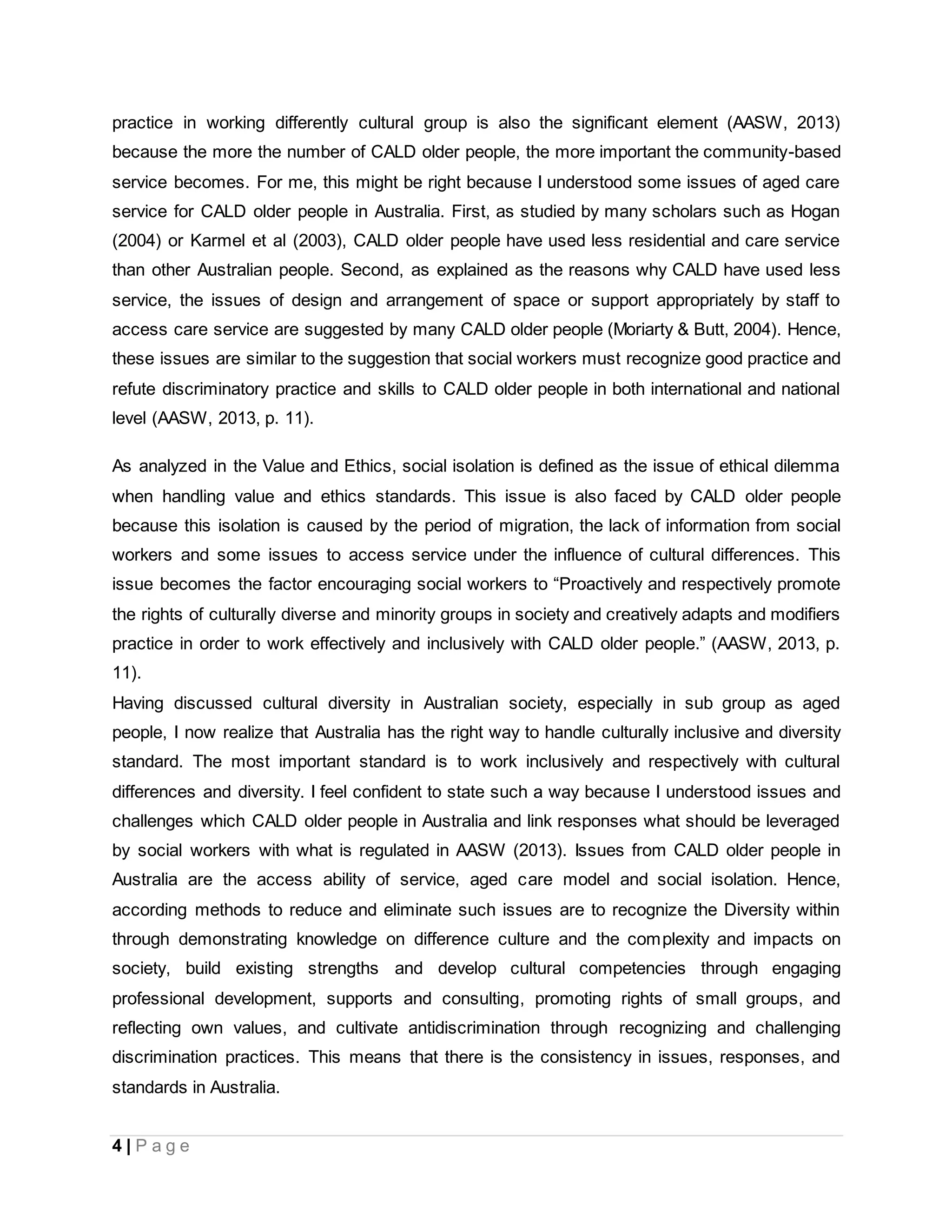 4 | P a g e
practice in working differently cultural group is also the significant element (AASW, 2013)
because the more the number of CALD older people, the more important the community-based
service becomes. For me, this might be right because I understood some issues of aged care
service for CALD older people in Australia. First, as studied by many scholars such as Hogan
(2004) or Karmel et al (2003), CALD older people have used less residential and care service
than other Australian people. Second, as explained as the reasons why CALD have used less
service, the issues of design and arrangement of space or support appropriately by staff to
access care service are suggested by many CALD older people (Moriarty & Butt, 2004). Hence,
these issues are similar to the suggestion that social workers must recognize good practice and
refute discriminatory practice and skills to CALD older people in both international and national
level (AASW, 2013, p. 11).
As analyzed in the Value and Ethics, social isolation is defined as the issue of ethical dilemma
when handling value and ethics standards. This issue is also faced by CALD older people
because this isolation is caused by the period of migration, the lack of information from social
workers and some issues to access service under the influence of cultural differences. This
issue becomes the factor encouraging social workers to “Proactively and respectively promote
the rights of culturally diverse and minority groups in society and creatively adapts and modifiers
practice in order to work effectively and inclusively with CALD older people.” (AASW, 2013, p.
11).
Having discussed cultural diversity in Australian society, especially in sub group as aged
people, I now realize that Australia has the right way to handle culturally inclusive and diversity
standard. The most important standard is to work inclusively and respectively with cultural
differences and diversity. I feel confident to state such a way because I understood issues and
challenges which CALD older people in Australia and link responses what should be leveraged
by social workers with what is regulated in AASW (2013). Issues from CALD older people in
Australia are the access ability of service, aged care model and social isolation. Hence,
according methods to reduce and eliminate such issues are to recognize the Diversity within
through demonstrating knowledge on difference culture and the complexity and impacts on
society, build existing strengths and develop cultural competencies through engaging
professional development, supports and consulting, promoting rights of small groups, and
reflecting own values, and cultivate antidiscrimination through recognizing and challenging
discrimination practices. This means that there is the consistency in issues, responses, and
standards in Australia.
 