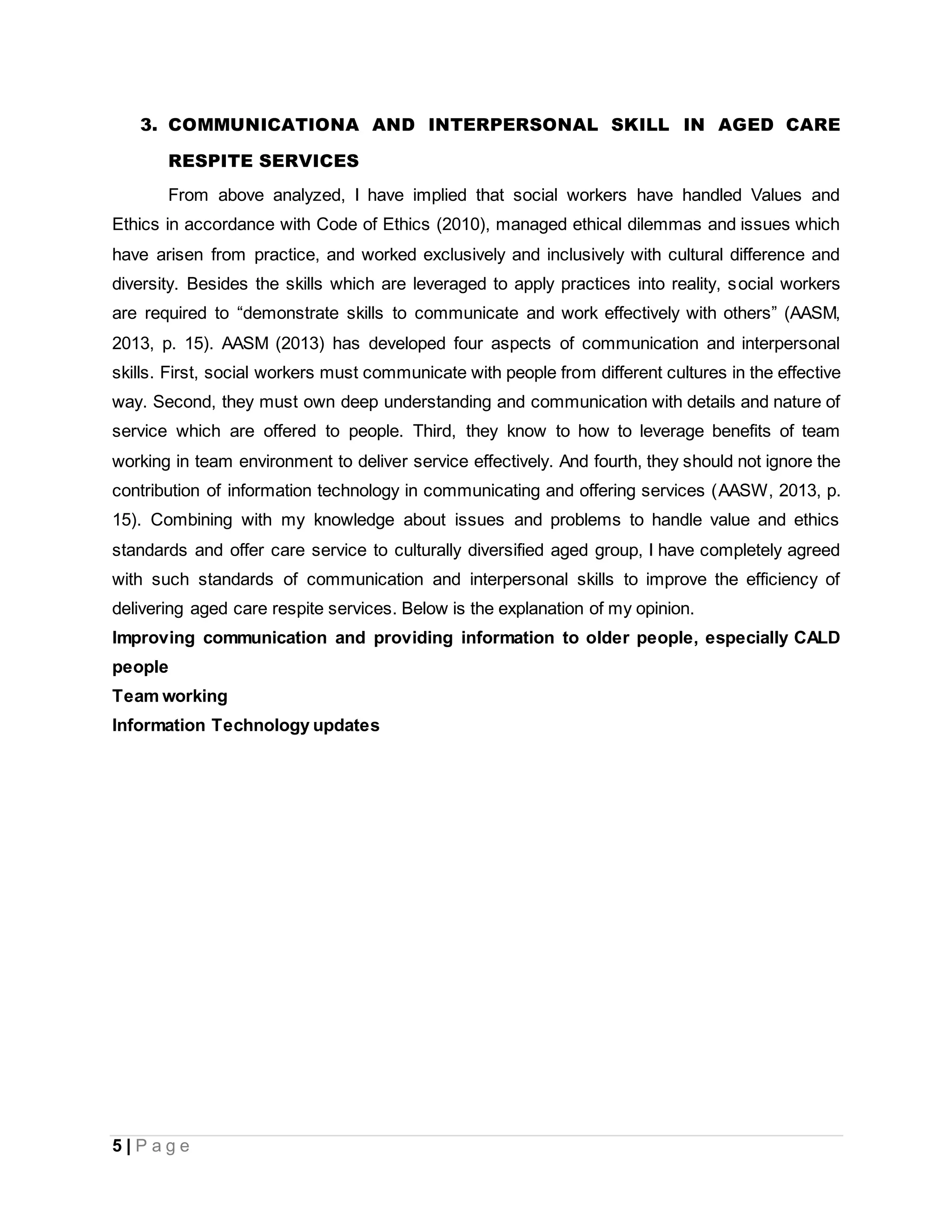 5 | P a g e
3. COMMUNICATIONA AND INTERPERSONAL SKILL IN AGED CARE
RESPITE SERVICES
From above analyzed, I have implied that social workers have handled Values and
Ethics in accordance with Code of Ethics (2010), managed ethical dilemmas and issues which
have arisen from practice, and worked exclusively and inclusively with cultural difference and
diversity. Besides the skills which are leveraged to apply practices into reality, social workers
are required to “demonstrate skills to communicate and work effectively with others” (AASM,
2013, p. 15). AASM (2013) has developed four aspects of communication and interpersonal
skills. First, social workers must communicate with people from different cultures in the effective
way. Second, they must own deep understanding and communication with details and nature of
service which are offered to people. Third, they know to how to leverage benefits of team
working in team environment to deliver service effectively. And fourth, they should not ignore the
contribution of information technology in communicating and offering services (AASW, 2013, p.
15). Combining with my knowledge about issues and problems to handle value and ethics
standards and offer care service to culturally diversified aged group, I have completely agreed
with such standards of communication and interpersonal skills to improve the efficiency of
delivering aged care respite services. Below is the explanation of my opinion.
Improving communication and providing information to older people, especially CALD
people
Team working
Information Technology updates
 