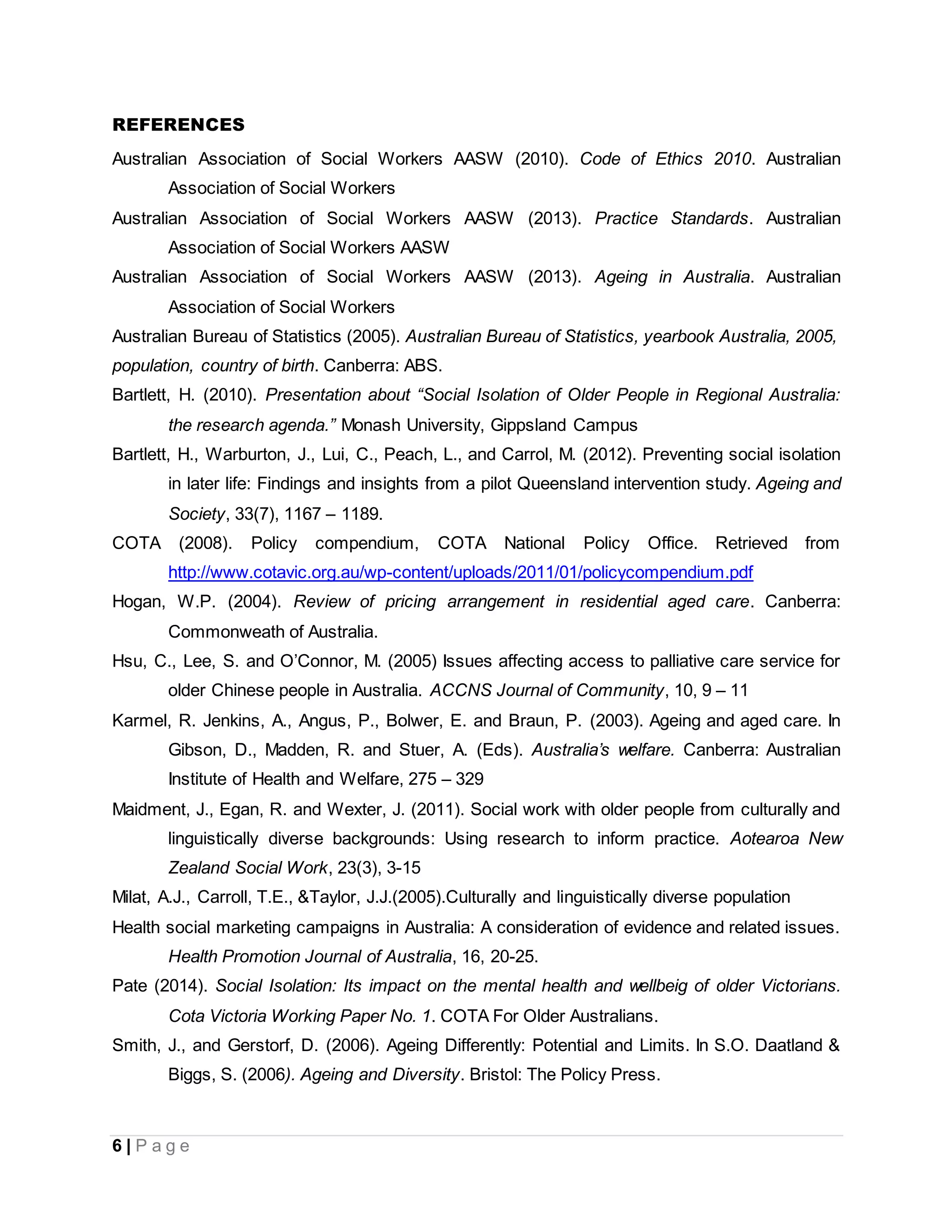 6 | P a g e
REFERENCES
Australian Association of Social Workers AASW (2010). Code of Ethics 2010. Australian
Association of Social Workers
Australian Association of Social Workers AASW (2013). Practice Standards. Australian
Association of Social Workers AASW
Australian Association of Social Workers AASW (2013). Ageing in Australia. Australian
Association of Social Workers
Australian Bureau of Statistics (2005). Australian Bureau of Statistics, yearbook Australia, 2005,
population, country of birth. Canberra: ABS.
Bartlett, H. (2010). Presentation about “Social Isolation of Older People in Regional Australia:
the research agenda.” Monash University, Gippsland Campus
Bartlett, H., Warburton, J., Lui, C., Peach, L., and Carrol, M. (2012). Preventing social isolation
in later life: Findings and insights from a pilot Queensland intervention study. Ageing and
Society, 33(7), 1167 – 1189.
COTA (2008). Policy compendium, COTA National Policy Office. Retrieved from
http://www.cotavic.org.au/wp-content/uploads/2011/01/policycompendium.pdf
Hogan, W.P. (2004). Review of pricing arrangement in residential aged care. Canberra:
Commonweath of Australia.
Hsu, C., Lee, S. and O’Connor, M. (2005) Issues affecting access to palliative care service for
older Chinese people in Australia. ACCNS Journal of Community, 10, 9 – 11
Karmel, R. Jenkins, A., Angus, P., Bolwer, E. and Braun, P. (2003). Ageing and aged care. In
Gibson, D., Madden, R. and Stuer, A. (Eds). Australia’s welfare. Canberra: Australian
Institute of Health and Welfare, 275 – 329
Maidment, J., Egan, R. and Wexter, J. (2011). Social work with older people from culturally and
linguistically diverse backgrounds: Using research to inform practice. Aotearoa New
Zealand Social Work, 23(3), 3-15
Milat, A.J., Carroll, T.E., &Taylor, J.J.(2005).Culturally and linguistically diverse population
Health social marketing campaigns in Australia: A consideration of evidence and related issues.
Health Promotion Journal of Australia, 16, 20-25.
Pate (2014). Social Isolation: Its impact on the mental health and wellbeig of older Victorians.
Cota Victoria Working Paper No. 1. COTA For Older Australians.
Smith, J., and Gerstorf, D. (2006). Ageing Differently: Potential and Limits. In S.O. Daatland &
Biggs, S. (2006). Ageing and Diversity. Bristol: The Policy Press.
 