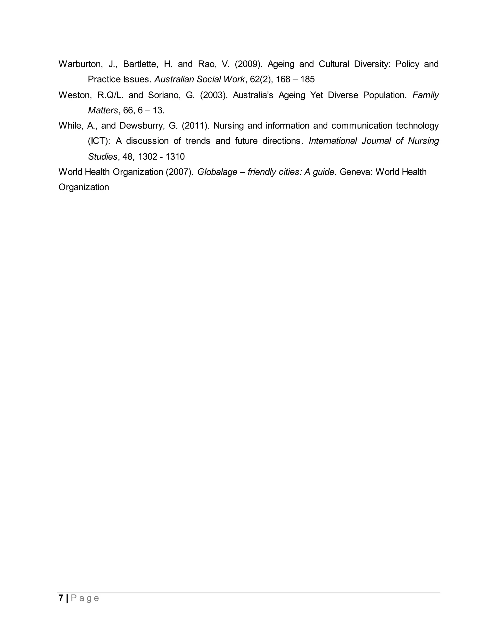 7 | P a g e
Warburton, J., Bartlette, H. and Rao, V. (2009). Ageing and Cultural Diversity: Policy and
Practice Issues. Australian Social Work, 62(2), 168 – 185
Weston, R.Q/L. and Soriano, G. (2003). Australia’s Ageing Yet Diverse Population. Family
Matters, 66, 6 – 13.
While, A., and Dewsburry, G. (2011). Nursing and information and communication technology
(ICT): A discussion of trends and future directions. International Journal of Nursing
Studies, 48, 1302 - 1310
World Health Organization (2007). Globalage – friendly cities: A guide. Geneva: World Health
Organization
 