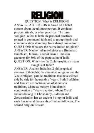 QUESTION: What is RELIGION?
ANSWER: A RELIGION is based on a belief
system about the ultimate powers. It conducts
prayers, rituals, or other practices. The term
‘religion’ refers to both the personal practices
related to communal faith and to group rituals and
communication stemming from shared conviction.
QUESTION: What are the native Indian religions?
ANSWER: Native Indian religions are Hinduism,
Buddhism, Jainism, and Sikhism. Hinduism
accounts for 80% of the population of India.
QUESTION: Which are the 2 philosophical stream
              thoughts of India?
ANSWER: Ancient India has 2 philosophical
streams of thoughts, the shramana religions and the
Vedic religion, parallel traditions that have existed
side by side for thousands of years. Both Buddhism
and Jainism are continuation of shramana
traditions, where as modern Hinduism is
continuation of Vedic tradition. About 2% of
Indians belong to Christianity, Judaism and
Zoroastrianism has an ancient history of India and
each has several thousands of Indian followers. The
second religion is Islam.
 