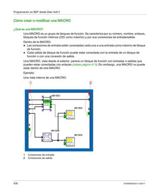 Programación en BDF desde Zelio Soft 2
430 EIO0000002615 10/2017
Cómo crear o modificar una MACRO
¿Qué es una MACRO?
Una MACRO es un grupo de bloques de función. Se caracteriza por su número, nombre, enlaces,
bloques de función internos (255 como máximo) y por sus conexiones de entrada/salida.
Dentro de la MACRO:
 Las conexiones de entrada están conectadas cada una a una entrada como máximo de bloque
de función.
 Cada salida de bloque de función puede estar conectada con la entrada de un bloque de
función o con una conexión de salida.
Una MACRO, vista desde el exterior, parece un bloque de función con entradas o salidas que
pueden estar conectadas con enlaces (véase página 411). Sin embargo, una MACRO no puede
estar dentro de otra MACRO.
Ejemplo:
Una vista interna de una MACRO:
1 Conexiones de entrada
2 Conexiones de salida
 