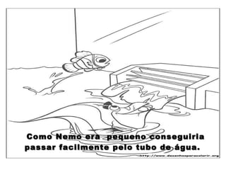 Como Nemo era  pequeno conseguiria passar facilmente pelo tubo de água.  