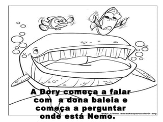 A Dory começa a falar com  a dona baleia e começa a perguntar onde está Nemo.  