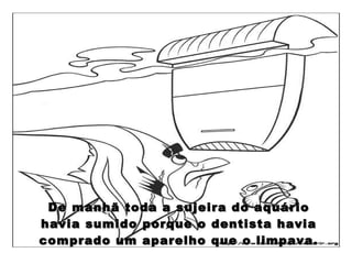 De manhã toda a sujeira do aquário havia sumido porque o dentista havia comprado um aparelho que o limpava. 