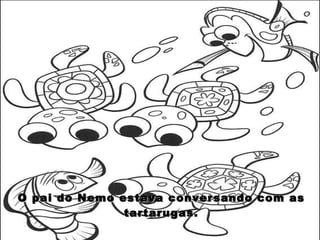 O pai do Nemo estava conversando com as tartarugas. 