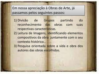 Em nossa apreciação à Obras de Arte, já
passamos pelos seguintes passos:
1) Divisão     de    Grupos      partindo   do
   reconhecimento das obras com suas
   respectivas características.
2) Leitura de Imagens, identificando elementos
   compositivos da obra juntamente com o seu
   contexto histórico.
3) Pesquisa orientada sobre a vida e obra dos
   autores das obras escolhidas.
 