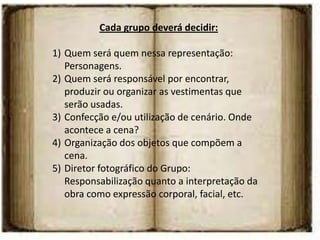 Cada grupo deverá decidir:

1) Quem será quem nessa representação:
   Personagens.
2) Quem será responsável por encontrar,
   produzir ou organizar as vestimentas que
   serão usadas.
3) Confecção e/ou utilização de cenário. Onde
   acontece a cena?
4) Organização dos objetos que compõem a
   cena.
5) Diretor fotográfico do Grupo:
   Responsabilização quanto a interpretação da
   obra como expressão corporal, facial, etc.
 