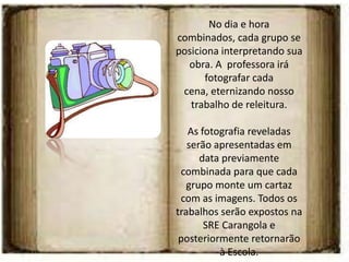 No dia e hora
combinados, cada grupo se
posiciona interpretando sua
  obra. A professora irá
       fotografar cada
 cena, eternizando nosso
   trabalho de releitura.

   As fotografia reveladas
   serão apresentadas em
      data previamente
 combinada para que cada
   grupo monte um cartaz
 com as imagens. Todos os
trabalhos serão expostos na
       SRE Carangola e
 posteriormente retornarão
          à Escola.
 