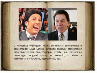 O humorista Wellington Muniz ao retratar cenicamente o
apresentador Silvio Santos precisou observar atentamente
cada característica para conseguir remeter sua releitura ao
personagem original, como por exemplo, o cabelo, a
vestimenta, o microfone, a gargalhada, etc.
 