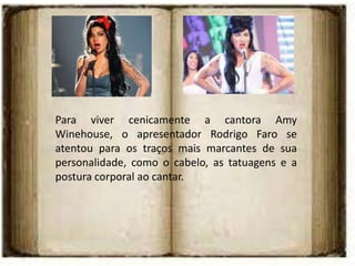 Para viver cenicamente a cantora Amy
Winehouse, o apresentador Rodrigo Faro se
atentou para os traços mais marcantes de sua
personalidade, como o cabelo, as tatuagens e a
postura corporal ao cantar.
 