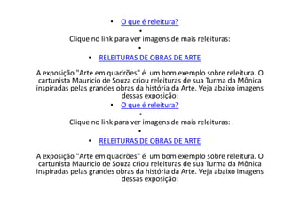 • O que é releitura?
                                •
          Clique no link para ver imagens de mais releituras:
                                •
                • RELEITURAS DE OBRAS DE ARTE
A exposição "Arte em quadrões" é um bom exemplo sobre releitura. O
 cartunista Maurício de Souza criou releituras de sua Turma da Mônica
inspiradas pelas grandes obras da história da Arte. Veja abaixo imagens
                            dessas exposição:
                        • O que é releitura?
                                 •
           Clique no link para ver imagens de mais releituras:
                                 •
                 • RELEITURAS DE OBRAS DE ARTE
A exposição "Arte em quadrões" é um bom exemplo sobre releitura. O
 cartunista Maurício de Souza criou releituras de sua Turma da Mônica
inspiradas pelas grandes obras da história da Arte. Veja abaixo imagens
                          dessas exposição:
 
