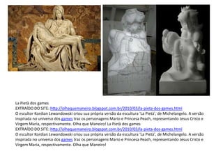 La Pietà dos games
EXTRAÍDO DO SITE: http://olhaquemaneiro.blogspot.com.br/2010/03/la-pieta-dos-games.html
O escultor Kordian Lewandowski criou sua própria versão da escultura 'La Pietà', de Michelangelo. A versão
inspirada no universo dos games traz os personagens Mario e Princesa Peach, representando Jesus Cristo e
Virgem Maria, respectivamente. Olha que Maneiro! La Pietà dos games
EXTRAÍDO DO SITE: http://olhaquemaneiro.blogspot.com.br/2010/03/la-pieta-dos-games.html
O escultor Kordian Lewandowski criou sua própria versão da escultura 'La Pietà', de Michelangelo. A versão
inspirada no universo dos games traz os personagens Mario e Princesa Peach, representando Jesus Cristo e
Virgem Maria, respectivamente. Olha que Maneiro!
 