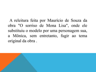 A releitura feita por Maurício de Souza da
obra "O sorriso de Mona Lisa", onde ele
substituiu o modelo por uma personagem sua,
a Mônica, sem entretanto, fugir ao tema
original da obra .
 