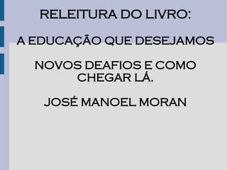 RELEITURA DO LIVRO:

A EDUCAÇÃO QUE DESEJAMOS

  NOVOS DEAFIOS E COMO
      CHEGAR LÁ.

   JOSÉ MANOEL MORAN
 