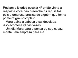Pediam o istorico escolar 4ª então vinha a resposta você não preenche os requisitos pois a empresa precisa de alguém que tenha primeiro grau completo Mara baixa a cabeça e sai desolada isso acontece várias vezes. Um dia Mara para e pensa eu sou capaz monta uma empresa para ela.