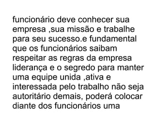 funcionário deve conhecer sua empresa ,sua missão e trabalhe para seu sucesso.e fundamental que os funcionários saibam respeitar as regras da empresa liderança e o segredo para manter uma equipe unida ,ativa e interessada pelo trabalho não seja autoritário demais, poderá colocar diante dos funcionários uma