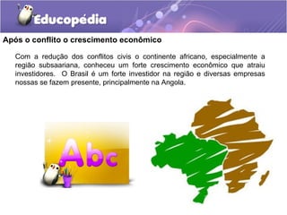 Após o conflito o crescimento econômico

   Com a redução dos conflitos civis o continente africano, especialmente a
   região subsaariana, conheceu um forte crescimento econômico que atraiu
   investidores. O Brasil é um forte investidor na região e diversas empresas
   nossas se fazem presente, principalmente na Angola.
 