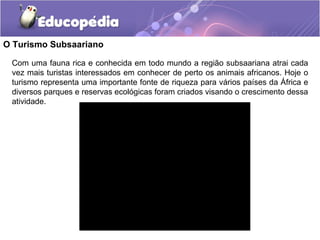 O Turismo Subsaariano

 Com uma fauna rica e conhecida em todo mundo a região subsaariana atrai cada
 vez mais turistas interessados em conhecer de perto os animais africanos. Hoje o
 turismo representa uma importante fonte de riqueza para vários países da África e
 diversos parques e reservas ecológicas foram criados visando o crescimento dessa
 atividade.
 