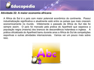 Atividade 22: A maior economia africana

 A África do Sul é o país com maior potencial econômico do continente. Possui
 industrialização significativa e atualmente está entre os países que mais crescem
 economicamente no mundo. Infelizmente o passado da África do Sul não foi
 sempre assim. O país foi marcado pela pratica do Apartheid que separava a
 população negra (maioria) dos brancos de descendência holandesa e inglesa. A
 prática oficializada do Apartheid baniu durante anos a África do Sul de competições
 esportivas e outras atividades internacionais. Vamos ver um pouco mais sobre
 isso.
 