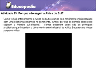 Atividade 23: Por que não seguir a África do Sul?

  Como vimos anteriormente a África do Sul é o único país fortemente industrializado
  com uma economia dinâmica no continente. Então, por que os demais países não
  seguem o modelo sul-africano?       Vamos descobrir quais são os principais
  problemas que impedem o desenvolvimento industrial da África Subsaariana nesse
  pequeno vídeo.
 