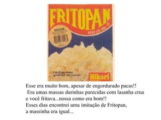 Esse era muito bom, apesar de engordurado pacas!! Era umas massas durinhas parecidas com lasanha crua e você fritava...nossa como era bom!!  Esses dias encontrei uma imitação de Fritopan,  a massinha era igual...   