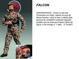 FALCON AHAHAHAHAHA... Esse é o pai dos Comandos em Ação, repare na cara de desse boneco, o pior é que o cabelo dele parecia de verdade!!! Lembram daquele modelo que se chamava Falcon Olhos de Águia, e do inimigo n° 1 dele... O Torak!!! 