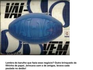 VAI-VEM Lembra do barulho que fazia esse negócio? Outro brinquedo de filhinho de papai...brincava com o de amigos, levava cada paulada no dedão! 