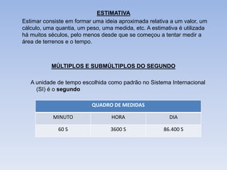 ESTIMATIVA
Estimar consiste em formar uma ideia aproximada relativa a um valor, um
cálculo, uma quantia, um peso, uma medida, etc. A estimativa é utilizada
há muitos séculos, pelo menos desde que se começou a tentar medir a
área de terrenos e o tempo.



           MÚLTIPLOS E SUBMÚLTIPLOS DO SEGUNDO

   A unidade de tempo escolhida como padrão no Sistema Internacional
     (SI) é o segundo

                           QUADRO DE MEDIDAS

            MINUTO                HORA                   DIA

              60 S                3600 S               86.400 S
 